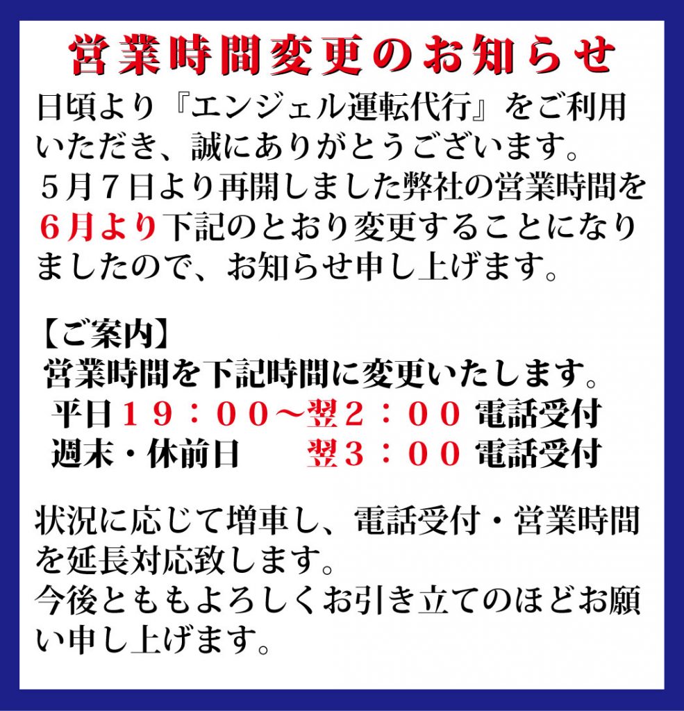 「営業時間変更のお知らせ」
日頃より『エンジェル運転代行』をご利用
いただき、誠にありがとうございます。
5月7日より再開しました弊社の営業時間を
6月より下記のとおり変更することになり
ましたので、お知らせ申し上げます。
【ご案内】
営業時間を下記時間に変更いたします。
平日19:00~翌2:00 電話受付
週末・休前日 翌3:00 電話受付
状況に応じて増車し、電話受付・営業時間
を延長対応致します。
今後とももよろしくお引き立てのほどお願
い申し上げます。